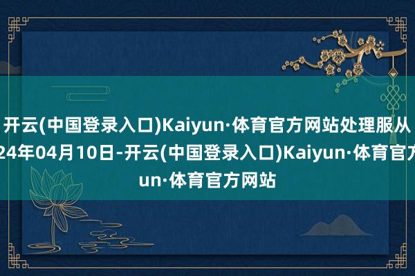 开云(中国登录入口)Kaiyun·体育官方网站处理服从：2024年04月10日-开云(中国登录入口)Kaiyun·体育官方网站