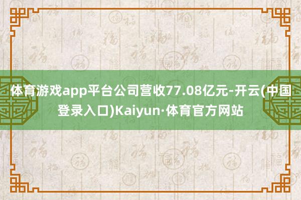 体育游戏app平台公司营收77.08亿元-开云(中国登录入口)Kaiyun·体育官方网站