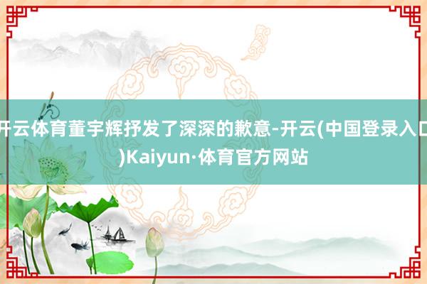 开云体育董宇辉抒发了深深的歉意-开云(中国登录入口)Kaiyun·体育官方网站