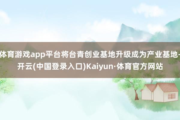 体育游戏app平台将台青创业基地升级成为产业基地-开云(中国登录入口)Kaiyun·体育官方网站