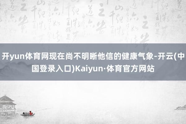 开yun体育网现在尚不明晰他信的健康气象-开云(中国登录入口)Kaiyun·体育官方网站