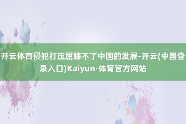 开云体育侵犯打压屈膝不了中国的发展-开云(中国登录入口)Kaiyun·体育官方网站