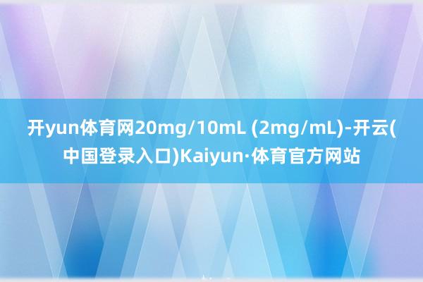 开yun体育网20mg/10mL (2mg/mL)-开云(中国登录入口)Kaiyun·体育官方网站