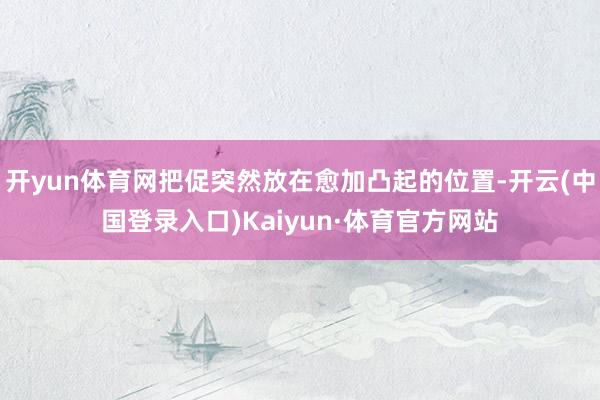 开yun体育网把促突然放在愈加凸起的位置-开云(中国登录入口)Kaiyun·体育官方网站