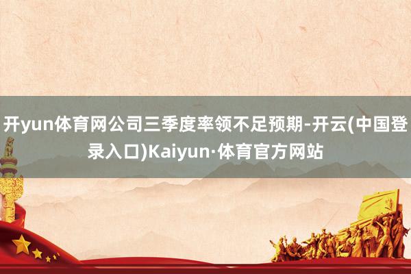 开yun体育网公司三季度率领不足预期-开云(中国登录入口)Kaiyun·体育官方网站