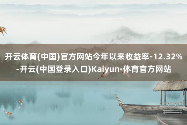 开云体育(中国)官方网站今年以来收益率-12.32%-开云(中国登录入口)Kaiyun·体育官方网站