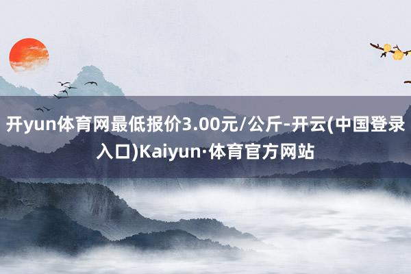 开yun体育网最低报价3.00元/公斤-开云(中国登录入口)Kaiyun·体育官方网站