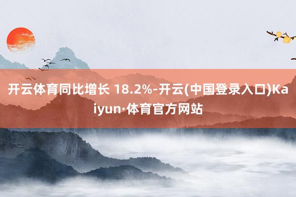 开云体育同比增长 18.2%-开云(中国登录入口)Kaiyun·体育官方网站