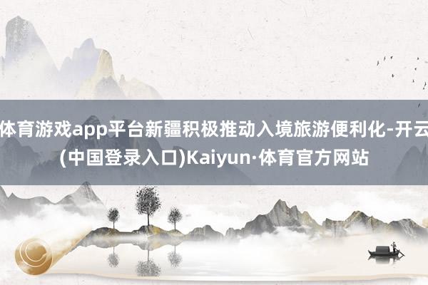 体育游戏app平台新疆积极推动入境旅游便利化-开云(中国登录入口)Kaiyun·体育官方网站