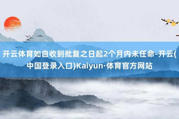 开云体育如自收到批复之日起2个月内未任命-开云(中国登录入口)Kaiyun·体育官方网站