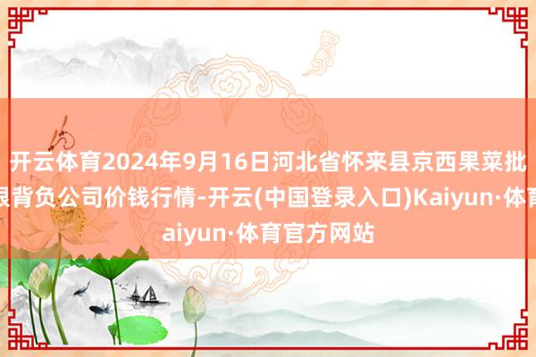 开云体育2024年9月16日河北省怀来县京西果菜批发市集有限背负公司价钱行情-开云(中国登录入口)Kaiyun·体育官方网站