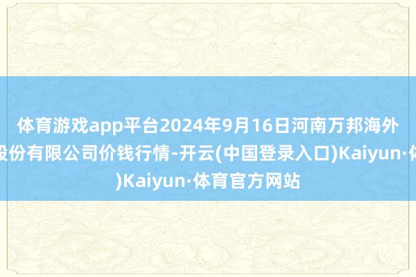 体育游戏app平台2024年9月16日河南万邦海外农家具物流股份有限公司价钱行情-开云(中国登录入口)Kaiyun·体育官方网站