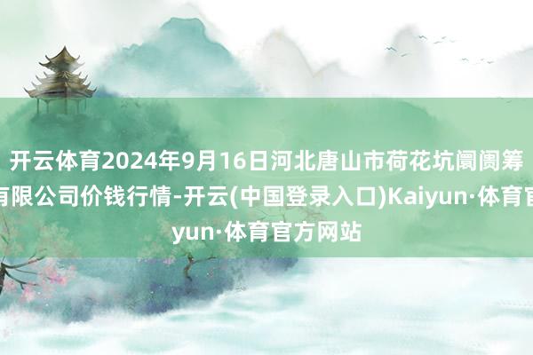 开云体育2024年9月16日河北唐山市荷花坑阛阓筹办惩处有限公司价钱行情-开云(中国登录入口)Kaiyun·体育官方网站