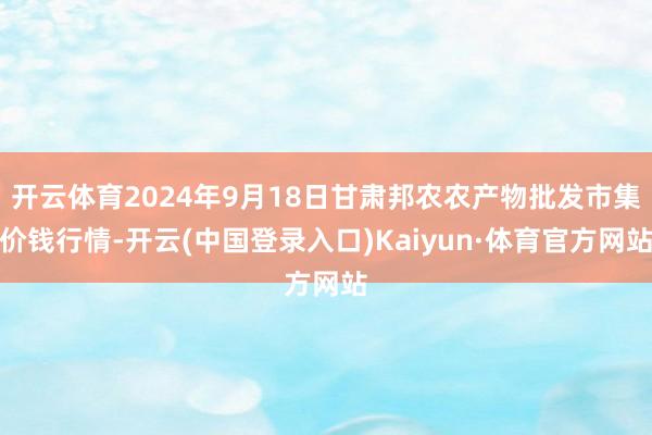 开云体育2024年9月18日甘肃邦农农产物批发市集价钱行情-开云(中国登录入口)Kaiyun·体育官方网站