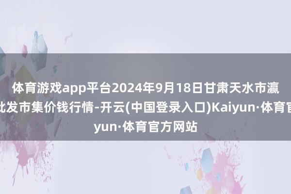 体育游戏app平台2024年9月18日甘肃天水市瀛池果菜批发市集价钱行情-开云(中国登录入口)Kaiyun·体育官方网站