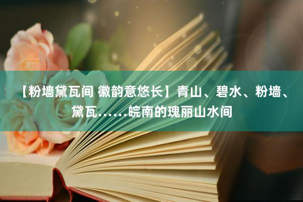 【粉墙黛瓦间 徽韵意悠长】青山、碧水、粉墙、黛瓦……皖南的瑰丽山水间