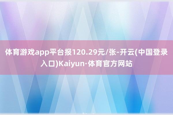 体育游戏app平台报120.29元/张-开云(中国登录入口)Kaiyun·体育官方网站