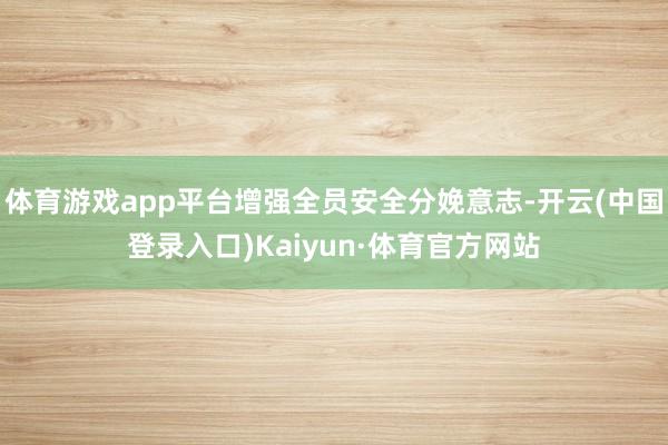 体育游戏app平台增强全员安全分娩意志-开云(中国登录入口)Kaiyun·体育官方网站