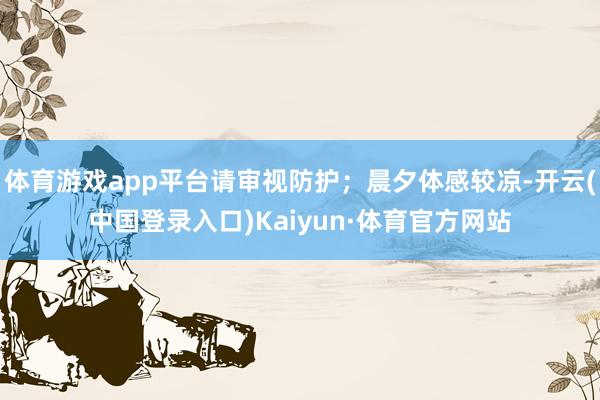 体育游戏app平台请审视防护；晨夕体感较凉-开云(中国登录入口)Kaiyun·体育官方网站