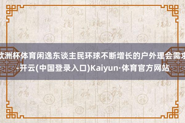 欧洲杯体育闲逸东谈主民环球不断增长的户外理会需求-开云(中国登录入口)Kaiyun·体育官方网站