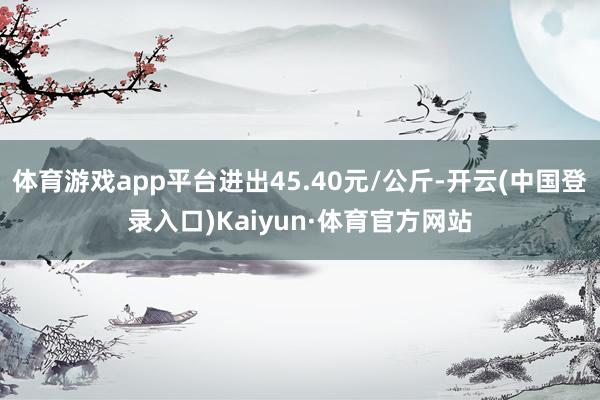 体育游戏app平台进出45.40元/公斤-开云(中国登录入口)Kaiyun·体育官方网站