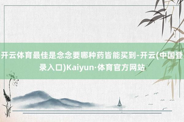 开云体育最佳是念念要哪种药皆能买到-开云(中国登录入口)Kaiyun·体育官方网站