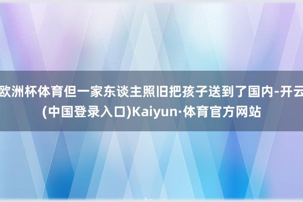 欧洲杯体育但一家东谈主照旧把孩子送到了国内-开云(中国登录入口)Kaiyun·体育官方网站