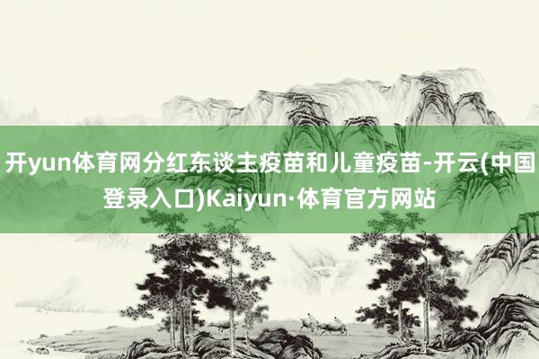 开yun体育网分红东谈主疫苗和儿童疫苗-开云(中国登录入口)Kaiyun·体育官方网站