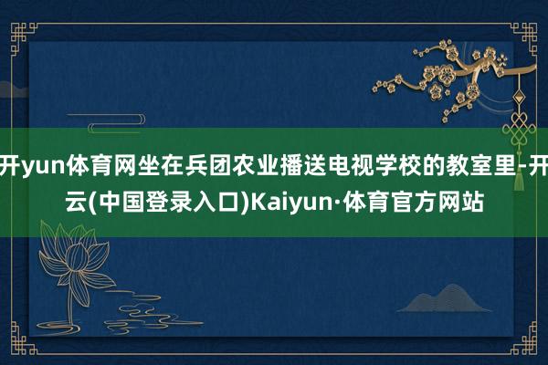 开yun体育网坐在兵团农业播送电视学校的教室里-开云(中国登录入口)Kaiyun·体育官方网站