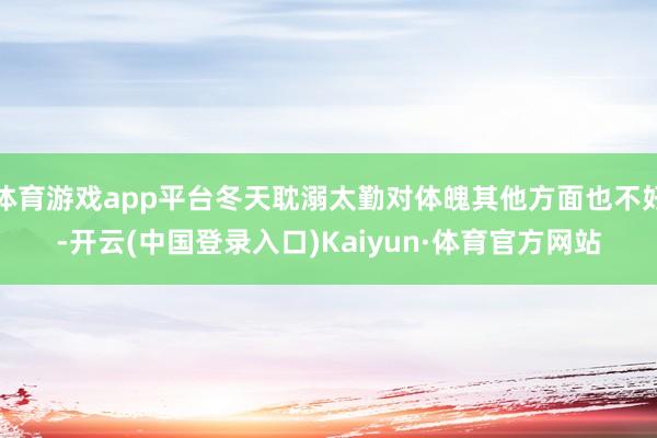 体育游戏app平台冬天耽溺太勤对体魄其他方面也不好-开云(中国登录入口)Kaiyun·体育官方网站