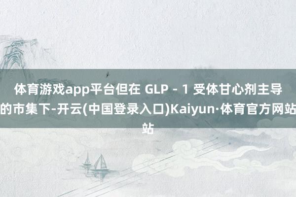 体育游戏app平台但在 GLP - 1 受体甘心剂主导的市集下-开云(中国登录入口)Kaiyun·体育官方网站