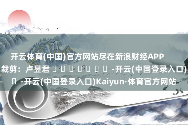 开云体育(中国)官方网站尽在新浪财经APP            						拖累裁剪：卢昱君 							-开云(中国登录入口)Kaiyun·体育官方网站