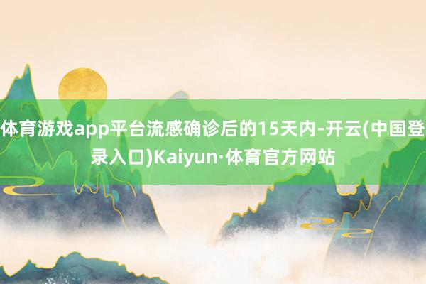 体育游戏app平台流感确诊后的15天内-开云(中国登录入口)Kaiyun·体育官方网站