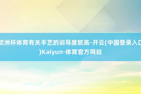 欧洲杯体育有关手艺的训导度较高-开云(中国登录入口)Kaiyun·体育官方网站